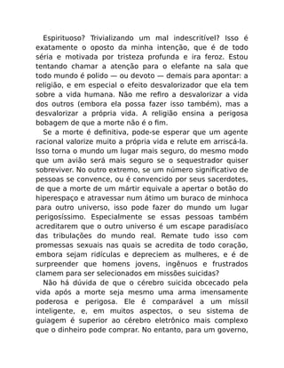 Espirituoso? Trivializando um mal indescritível? Isso é
exatamente o oposto da minha intenção, que é de todo
séria e motivada por tristeza profunda e ira feroz. Estou
tentando chamar a atenção para o elefante na sala que
todo mundo é polido — ou devoto — demais para apontar: a
religião, e em especial o efeito desvalorizador que ela tem
sobre a vida humana. Não me reﬁro a desvalorizar a vida
dos outros (embora ela possa fazer isso também), mas a
desvalorizar a própria vida. A religião ensina a perigosa
bobagem de que a morte não é o ﬁm.
Se a morte é deﬁnitiva, pode-se esperar que um agente
racional valorize muito a própria vida e relute em arriscá-la.
Isso torna o mundo um lugar mais seguro, do mesmo modo
que um avião será mais seguro se o sequestrador quiser
sobreviver. No outro extremo, se um número signiﬁcativo de
pessoas se convence, ou é convencido por seus sacerdotes,
de que a morte de um mártir equivale a apertar o botão do
hiperespaço e atravessar num átimo um buraco de minhoca
para outro universo, isso pode fazer do mundo um lugar
perigosíssimo. Especialmente se essas pessoas também
acreditarem que o outro universo é um escape paradisíaco
das tribulações do mundo real. Remate tudo isso com
promessas sexuais nas quais se acredita de todo coração,
embora sejam ridículas e depreciem as mulheres, e é de
surpreender que homens jovens, ingênuos e frustrados
clamem para ser selecionados em missões suicidas?
Não há dúvida de que o cérebro suicida obcecado pela
vida após a morte seja mesmo uma arma imensamente
poderosa e perigosa. Ele é comparável a um míssil
inteligente, e, em muitos aspectos, o seu sistema de
guiagem é superior ao cérebro eletrônico mais complexo
que o dinheiro pode comprar. No entanto, para um governo,
 