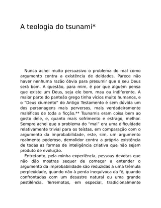 A teologia do tsunami*
Nunca achei muito persuasivo o problema do mal como
argumento contra a existência de deidades. Parece não
haver nenhuma razão óbvia para presumir que o seu Deus
será bom. A questão, para mim, é por que alguém pensa
que existe um Deus, seja ele bom, mau ou indiferente. A
maior parte do panteão grego tinha vícios muito humanos, e
o “Deus ciumento” do Antigo Testamento é sem dúvida um
dos personagens mais perversos, mais verdadeiramente
maléﬁcos de toda a ﬁcção.** Tsunamis eram coisa bem ao
gosto dele, e, quanto mais sofrimento e estrago, melhor.
Sempre achei que o problema do “mal” era uma diﬁculdade
relativamente trivial para os teístas, em comparação com o
argumento da improbabilidade, este, sim, um argumento
realmente poderoso, demolidor contra a própria existência
de todas as formas de inteligência criativa que não sejam
produto de evolução.
Entretanto, pela minha experiência, pessoas devotas que
não dão mostras sequer de começar a entender o
argumento da improbabilidade são reduzidas a uma trêmula
perplexidade, quando não à perda inequívoca da fé, quando
confrontadas com um desastre natural ou uma grande
pestilência. Terremotos, em especial, tradicionalmente
 