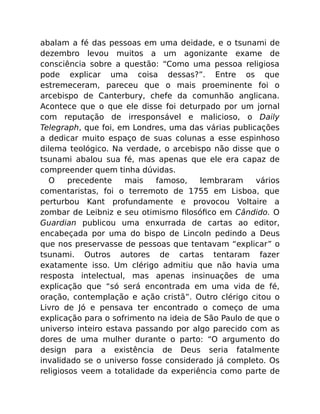 abalam a fé das pessoas em uma deidade, e o tsunami de
dezembro levou muitos a um agonizante exame de
consciência sobre a questão: “Como uma pessoa religiosa
pode explicar uma coisa dessas?”. Entre os que
estremeceram, pareceu que o mais proeminente foi o
arcebispo de Canterbury, chefe da comunhão anglicana.
Acontece que o que ele disse foi deturpado por um jornal
com reputação de irresponsável e malicioso, o Daily
Telegraph, que foi, em Londres, uma das várias publicações
a dedicar muito espaço de suas colunas a esse espinhoso
dilema teológico. Na verdade, o arcebispo não disse que o
tsunami abalou sua fé, mas apenas que ele era capaz de
compreender quem tinha dúvidas.
O precedente mais famoso, lembraram vários
comentaristas, foi o terremoto de 1755 em Lisboa, que
perturbou Kant profundamente e provocou Voltaire a
zombar de Leibniz e seu otimismo ﬁlosóﬁco em Cândido. O
Guardian publicou uma enxurrada de cartas ao editor,
encabeçada por uma do bispo de Lincoln pedindo a Deus
que nos preservasse de pessoas que tentavam “explicar” o
tsunami. Outros autores de cartas tentaram fazer
exatamente isso. Um clérigo admitiu que não havia uma
resposta intelectual, mas apenas insinuações de uma
explicação que “só será encontrada em uma vida de fé,
oração, contemplação e ação cristã”. Outro clérigo citou o
Livro de Jó e pensava ter encontrado o começo de uma
explicação para o sofrimento na ideia de São Paulo de que o
universo inteiro estava passando por algo parecido com as
dores de uma mulher durante o parto: “O argumento do
design para a existência de Deus seria fatalmente
invalidado se o universo fosse considerado já completo. Os
religiosos veem a totalidade da experiência como parte de
 