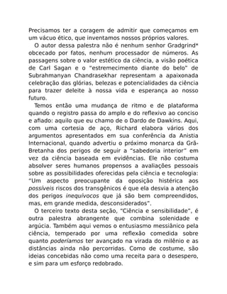 Precisamos ter a coragem de admitir que começamos em
um vácuo ético, que inventamos nossos próprios valores.
O autor dessa palestra não é nenhum senhor Gradgrind*
obcecado por fatos, nenhum processador de números. As
passagens sobre o valor estético da ciência, a visão poética
de Carl Sagan e o “estremecimento diante do belo” de
Subrahmanyan Chandrasekhar representam a apaixonada
celebração das glórias, belezas e potencialidades da ciência
para trazer deleite à nossa vida e esperança ao nosso
futuro.
Temos então uma mudança de ritmo e de plataforma
quando o registro passa do amplo e do reﬂexivo ao conciso
e aﬁado: aquilo que eu chamo de o Dardo de Dawkins. Aqui,
com uma cortesia de aço, Richard elabora vários dos
argumentos apresentados em sua conferência da Anistia
Internacional, quando advertiu o próximo monarca da Grã-
Bretanha dos perigos de seguir a “sabedoria interior” em
vez da ciência baseada em evidências. Ele não costuma
absolver seres humanos propensos a avaliações pessoais
sobre as possibilidades oferecidas pela ciência e tecnologia:
“Um aspecto preocupante da oposição histérica aos
possíveis riscos dos transgênicos é que ela desvia a atenção
dos perigos inequívocos que já são bem compreendidos,
mas, em grande medida, desconsiderados”.
O terceiro texto desta seção, “Ciência e sensibilidade”, é
outra palestra abrangente que combina solenidade e
argúcia. Também aqui vemos o entusiasmo messiânico pela
ciência, temperado por uma reﬂexão comedida sobre
quanto poderíamos ter avançado na virada do milênio e as
distâncias ainda não percorridas. Como de costume, são
ideias concebidas não como uma receita para o desespero,
e sim para um esforço redobrado.
 