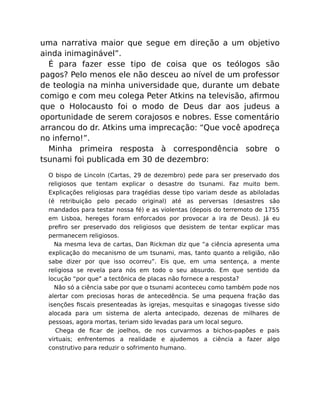 uma narrativa maior que segue em direção a um objetivo
ainda inimaginável”.
É para fazer esse tipo de coisa que os teólogos são
pagos? Pelo menos ele não desceu ao nível de um professor
de teologia na minha universidade que, durante um debate
comigo e com meu colega Peter Atkins na televisão, aﬁrmou
que o Holocausto foi o modo de Deus dar aos judeus a
oportunidade de serem corajosos e nobres. Esse comentário
arrancou do dr. Atkins uma imprecação: “Que você apodreça
no inferno!”.
Minha primeira resposta à correspondência sobre o
tsunami foi publicada em 30 de dezembro:
O bispo de Lincoln (Cartas, 29 de dezembro) pede para ser preservado dos
religiosos que tentam explicar o desastre do tsunami. Faz muito bem.
Explicações religiosas para tragédias desse tipo variam desde as abiloladas
(é retribuição pelo pecado original) até as perversas (desastres são
mandados para testar nossa fé) e as violentas (depois do terremoto de 1755
em Lisboa, hereges foram enforcados por provocar a ira de Deus). Já eu
preﬁro ser preservado dos religiosos que desistem de tentar explicar mas
permanecem religiosos.
Na mesma leva de cartas, Dan Rickman diz que “a ciência apresenta uma
explicação do mecanismo de um tsunami, mas, tanto quanto a religião, não
sabe dizer por que isso ocorreu”. Eis que, em uma sentença, a mente
religiosa se revela para nós em todo o seu absurdo. Em que sentido da
locução “por que” a tectônica de placas não fornece a resposta?
Não só a ciência sabe por que o tsunami aconteceu como também pode nos
alertar com preciosas horas de antecedência. Se uma pequena fração das
isenções ﬁscais presenteadas às igrejas, mesquitas e sinagogas tivesse sido
alocada para um sistema de alerta antecipado, dezenas de milhares de
pessoas, agora mortas, teriam sido levadas para um local seguro.
Chega de ﬁcar de joelhos, de nos curvarmos a bichos-papões e pais
virtuais; enfrentemos a realidade e ajudemos a ciência a fazer algo
construtivo para reduzir o sofrimento humano.
 
