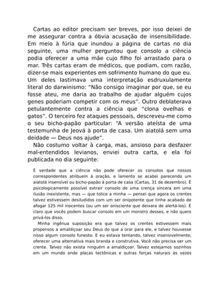 Cartas ao editor precisam ser breves, por isso deixei de
me assegurar contra a óbvia acusação de insensibilidade.
Em meio à fúria que inundou a página de cartas no dia
seguinte, uma mulher perguntou que consolo a ciência
podia oferecer a uma mãe cujo ﬁlho foi arrastado para o
mar. Três cartas eram de médicos, que podiam, com razão,
dizer-se mais experientes em sofrimento humano do que eu.
Um deles lastimava uma interpretação esdruxulamente
literal do darwinismo: “Não consigo imaginar por que, se eu
fosse ateu, me daria ao trabalho de ajudar alguém cujos
genes poderiam competir com os meus”. Outro deblaterava
petulantemente contra a ciência que “clona ovelhas e
gatos”. O terceiro fez ataques pessoais, descreveu-me como
o seu bicho-papão particular: “A versão ateísta de uma
testemunha de Jeová à porta de casa. Um aiatolá sem uma
deidade — Deus nos ajude”.
Não costumo voltar à carga, mas, ansioso para desfazer
mal-entendidos levianos, enviei outra carta, e ela foi
publicada no dia seguinte:
É verdade que a ciência não pode oferecer os consolos que nossos
correspondentes atribuem à oração, e lamento se acabei parecendo um
aiatolá insensível ou bicho-papão à porta de casa (Cartas, 31 de dezembro). É
psicologicamente possível extrair consolo de uma crença sincera em uma
ilusão inexistente, mas — que tolice a minha — pensei que agora os crentes
talvez estivessem desiludidos com um ser onipotente que tinha acabado de
afogar 125 mil inocentes (ou um ser onisciente que deixara de alertá-los). É
claro que vocês podem buscar consolo em um monstro desses, e não quero
privá-los disso.
Minha ingênua suposição era que talvez os crentes estivessem mais
propensos a amaldiçoar seu Deus do que a orar para ele, e talvez houvesse
nisso algum consolo funesto. E eu estava tentando, talvez insensivelmente,
oferecer uma alternativa mais branda e construtiva. Você não precisa ser um
crente. Talvez não exista ninguém a amaldiçoar. Talvez estejamos sozinhos
em um mundo onde placas tectônicas e outras forças naturais às vezes
 