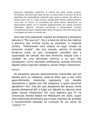 provocam catástrofes medonhas. A ciência não pode (ainda) prevenir
terremotos, mas teria sido capaz de dar um alerta sobre o tsunami de 26 de
dezembro com antecedência suﬁciente para salvar a maioria das vítimas e
poupar tanto luto. E a ação humana, guiada pela ciência, poderia prevenir
coisa pior no futuro: as inundações de terras baixas decorrentes do
aquecimento global. Se os consolos proporcionados por braços humanos
estendidos, palavras humanas carinhosas e generosidade humana
compadecida parecem insigniﬁcantes diante da agonia, eles pelo menos têm
a vantagem de existir no mundo real.
Uma das mais populares reações de religiosos a desastres
naturais é “Por que eu?”. Ela é a base de várias das réplicas
à primeira das minhas cartas ao Guardian. A resposta
correta, “Infelizmente você estava no lugar errado no
momento errado”, não traz consolo, admito. O mundo
divide-se entre os que conseguem perceber que a
capacidade de consolo não tem nenhuma relação com a
verdade de uma aﬁrmação cósmica e os que não
conseguem. Como educador proﬁssional, quando encontro
alguém dessa segunda categoria, quase chego a desanimar.
EPÍLOGO
Se desastres naturais aparentemente imerecidos são um
desaﬁo para os religiosos, pode-se dizer que a boa sorte
aparentemente imerecida representa um desaﬁo
equivalente e oposto aos não religiosos: a quem devemos
agradecer? Ora, mas por que desejamos dar graças, tanto
quanto desejamos pôr a culpa em alguém ou alguma coisa
pelos nossos infortúnios? Em uma palestra que ﬁz na
Convenção Ateísta Global em Melbourne em 2010, sugeri
uma explicação darwiniana para esses impulsos de gratidão
e ressentimento baseada na evolução de um senso de
“justiça”.***
 