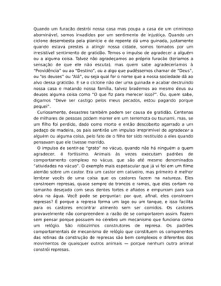 Quando um furacão destrói nossa casa mas poupa a casa de um criminoso
abominável, somos invadidos por um sentimento de injustiça. Quando um
ciclone desembesta pela planície e de repente dá uma guinada, justamente
quando estava prestes a atingir nossa cidade, somos tomados por um
irresistível sentimento de gratidão. Temos o impulso de agradecer a alguém
ou a alguma coisa. Talvez não agradeçamos ao próprio furacão (teríamos a
sensação de que ele não escuta), mas quem sabe agradeceríamos à
“Providência” ou ao “Destino”, ou a algo que pudéssemos chamar de “Deus”,
ou “os deuses” ou “Alá”, ou seja qual for o nome que a nossa sociedade dá ao
alvo dessa gratidão. E se o ciclone não der uma guinada e acabar destruindo
nossa casa e matando nossa família, talvez brademos ao mesmo deus ou
deuses alguma coisa como “O que ﬁz para merecer isso?”. Ou, quem sabe,
digamos “Deve ser castigo pelos meus pecados, estou pagando porque
pequei”.
Curiosamente, desastres também podem ser causa de gratidão. Centenas
de milhares de pessoas podem morrer em um terremoto ou tsunami, mas, se
um ﬁlho foi perdido, dado como morto e então descoberto agarrado a um
pedaço de madeira, os pais sentirão um impulso irreprimível de agradecer a
alguém ou alguma coisa, pelo fato de o ﬁlho ter sido restituído a eles quando
pensavam que ele tivesse morrido.
O impulso de sentir-se “grato” no vácuo, quando não há ninguém a quem
agradecer, é fortíssimo. Animais às vezes executam padrões de
comportamento complexo no vácuo, que são até mesmo denominados
“atividades no vácuo”. O exemplo mais espetacular que já vi foi em um ﬁlme
alemão sobre um castor. Era um castor em cativeiro, mas primeiro é melhor
lembrar vocês de uma coisa que os castores fazem na natureza. Eles
constroem represas, quase sempre de troncos e ramos, que eles cortam no
tamanho desejado com seus dentes fortes e aﬁados e empurram para sua
obra na água. Você pode se perguntar: por que, aﬁnal, eles constroem
represas? É porque a represa forma um lago ou um tanque, e isso facilita
para os castores encontrar alimento sem ser comidos. Os castores
provavelmente não compreendem a razão de se comportarem assim. Fazem
sem pensar porque possuem no cérebro um mecanismo que funciona como
um relógio. São robozinhos construtores de represa. Os padrões
comportamentais de mecanismo de relógio que constituem os componentes
das rotinas da construção de represas são bem complexos e diferentes dos
movimentos de quaisquer outros animais — porque nenhum outro animal
constrói represas.
 