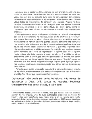 Acontece que o castor do ﬁlme alemão era um animal de cativeiro, que
nunca na vida tinha construído uma represa. Ele foi ﬁlmado em uma sala
vazia, com um piso de cimento puro: sem rio para represar, sem madeira
para construir. Assombrosamente, aquele pobre castor solitário executava no
vácuo todos os movimentos de construir uma represa. Pegava na boca
pedaços fantasmas de madeira e os carregava para sua represa fantasma,
ajeitava-os, encaixava-os e se comportava, de modo geral, como se
“pensasse” que havia ali um rio de verdade e madeira de verdade para
encaixar.
Creio que o castor sentia um impulso irresistível de construir uma represa,
pois isso é o que ele faria na natureza. Então ele foi em frente e “construiu”
sua represa fantasma no vácuo. Quem sabe o castor se sentisse mais ou
menos como um homem se sente quando se excita com uma foto de mulher
nua — talvez ele tenha uma ereção — mesmo sabendo perfeitamente que
aquilo é só tinta no papel. É excitação no vácuo. O que estou sugerindo é que
nós também sentimos gratidão no vácuo. É a gratidão que sentimos quando
somos tomados pela ânsia de “agradecer” a alguma coisa ou a alguém,
muito embora não haja ninguém a quem agradecer. É gratidão no vácuo,
exatamente como a construção no vácuo pelo castor. E o mesmo vale para o
modo como nos sentimos quando dizemos que algo é “injusto” apesar de
sabermos que não existe ninguém que seja culpado pela injustiça; apenas
nos sentimos maltratados imerecidamente pelo clima, por um terremoto ou
pelo “destino”.
Portanto, pode existir uma razão evolucionária para sentirmos um impulso
de agradecer, mesmo sabendo que não existe ninguém que seja o alvo dessa
gratidão. Não há por que nos envergonharmos disso.
“Agradecer” não devia ser verbo transitivo. Não temos de
agradecer a Deus, Alá, santos ou estrelas. Podemos
simplesmente nos sentir gratos, e tudo bem.
* Infelizmente acabei perdendo o hábito, mas por alguns anos fui colunista
regular do Free Inquiry, uma de duas publicações excelentes do Center for
Inquiry (digo com satisfação que, neste ano, o CFI se fundiu com minha
fundação). Esta é uma de minhas colunas, publicada em 2005, pouco depois do
terrível tsunami de 26 de dezembro de 2004, que causou devastação em muitas
áreas costeiras do oceano Índico.
 