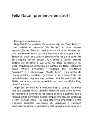 Feliz Natal, primeiro-ministro!1
Caro primeiro-ministro,
Feliz Natal! De verdade. Toda essa coisa de “Boas Festas”,
com cartões e presente “de festas”, é uma tediosa
importação dos Estados Unidos, onde há muito tempo tem
sido alimentada mais por religiões rivais do que por ateus.
Sendo um anglicano cultural (cuja família faz parte da turma
de Chipping Norton desde 1727, como o senhor mesmo
poderá ver se olhar à sua volta na igreja paroquial),2 eu
sinto engulhos na presença de cantos de Natal seculares
como “White Christmas”, “Rudolph the Red-Nosed
Reindeer” e o abominável “Jingle Bells”, mas gosto de
cantar músicas natalinas genuínas, e se, contra todas as
probabilidades, alguém me pedisse para ler um trecho da
Bíblia, seria um prazer atendê-lo — mas da Bíblia King
James,3 é claro.
Objeções simbólicas a manjedouras e cantos natalinos
não são apenas tolas: também desviam uma atenção vital
da verdadeira dominação da nossa cultura e política que a
religião ainda consegue exercer impunemente, em profusão
e com isenção ﬁscal. Há uma diferença importante entre
tradições adotadas livremente por indivíduos e tradições
impostas por decreto governamental. Imagine a gritaria se o
 