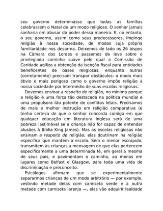 seu governo determinasse que todas as famílias
celebrassem o Natal de um modo religioso. O senhor jamais
sonharia em abusar do poder dessa maneira. E, no entanto,
o seu governo, assim como seus predecessores, impinge
religião à nossa sociedade, de modos cuja própria
familiaridade nos desarma. Deixemos de lado os 26 bispos
na Câmara dos Lordes e passemos de leve sobre o
privilegiado caminho suave pelo qual a Comissão de
Caridade agiliza a obtenção da isenção ﬁscal para entidades
beneﬁcentes de bases religiosas, enquanto outras
(corretamente) precisam transpor obstáculos: o modo mais
óbvio e mais perigoso como o governo impõe religião à
nossa sociedade por intermédio de suas escolas religiosas.
Devemos ensinar a respeito de religião, no mínimo porque
a religião é uma força tão destacada na política mundial e
uma propulsora tão potente de conﬂitos letais. Precisamos
de mais e melhor instrução em religião comparativa (e
tenho certeza de que o senhor concorda comigo em que
qualquer educação em literatura inglesa será de uma
pobreza lastimável se a criança não for capaz de entender
alusões à Bíblia King James). Mas as escolas religiosas não
ensinam a respeito de religião; elas doutrinam na religião
especíﬁca que mantém a escola. Sem o menor escrúpulo,
transmitem às crianças a mensagem de que elas pertencem
especiﬁcamente a uma determinada fé, em geral a mesma
de seus pais, e pavimentam o caminho, ao menos em
lugares como Belfast e Glasgow, para toda uma vida de
discriminação e preconceito.
Psicólogos aﬁrmam que se experimentalmente
separarmos crianças de um modo arbitrário — por exemplo,
vestindo metade delas com camiseta verde e a outra
metade com camiseta laranja —, elas vão adquirir lealdade
 