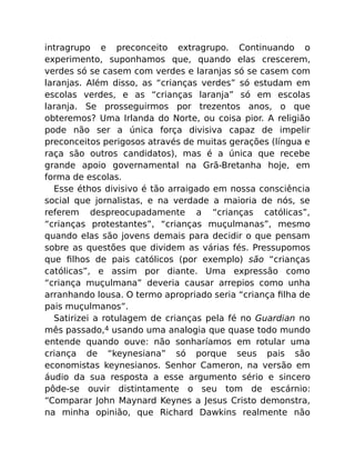 intragrupo e preconceito extragrupo. Continuando o
experimento, suponhamos que, quando elas crescerem,
verdes só se casem com verdes e laranjas só se casem com
laranjas. Além disso, as “crianças verdes” só estudam em
escolas verdes, e as “crianças laranja” só em escolas
laranja. Se prosseguirmos por trezentos anos, o que
obteremos? Uma Irlanda do Norte, ou coisa pior. A religião
pode não ser a única força divisiva capaz de impelir
preconceitos perigosos através de muitas gerações (língua e
raça são outros candidatos), mas é a única que recebe
grande apoio governamental na Grã-Bretanha hoje, em
forma de escolas.
Esse éthos divisivo é tão arraigado em nossa consciência
social que jornalistas, e na verdade a maioria de nós, se
referem despreocupadamente a “crianças católicas”,
“crianças protestantes”, “crianças muçulmanas”, mesmo
quando elas são jovens demais para decidir o que pensam
sobre as questões que dividem as várias fés. Pressupomos
que ﬁlhos de pais católicos (por exemplo) são “crianças
católicas”, e assim por diante. Uma expressão como
“criança muçulmana” deveria causar arrepios como unha
arranhando lousa. O termo apropriado seria “criança ﬁlha de
pais muçulmanos”.
Satirizei a rotulagem de crianças pela fé no Guardian no
mês passado,4 usando uma analogia que quase todo mundo
entende quando ouve: não sonharíamos em rotular uma
criança de “keynesiana” só porque seus pais são
economistas keynesianos. Senhor Cameron, na versão em
áudio da sua resposta a esse argumento sério e sincero
pôde-se ouvir distintamente o seu tom de escárnio:
“Comparar John Maynard Keynes a Jesus Cristo demonstra,
na minha opinião, que Richard Dawkins realmente não
 