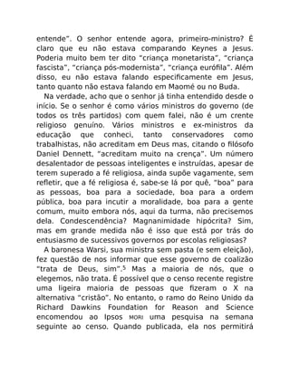 entende”. O senhor entende agora, primeiro-ministro? É
claro que eu não estava comparando Keynes a Jesus.
Poderia muito bem ter dito “criança monetarista”, “criança
fascista”, “criança pós-modernista”, “criança euróﬁla”. Além
disso, eu não estava falando especiﬁcamente em Jesus,
tanto quanto não estava falando em Maomé ou no Buda.
Na verdade, acho que o senhor já tinha entendido desde o
início. Se o senhor é como vários ministros do governo (de
todos os três partidos) com quem falei, não é um crente
religioso genuíno. Vários ministros e ex-ministros da
educação que conheci, tanto conservadores como
trabalhistas, não acreditam em Deus mas, citando o ﬁlósofo
Daniel Dennett, “acreditam muito na crença”. Um número
desalentador de pessoas inteligentes e instruídas, apesar de
terem superado a fé religiosa, ainda supõe vagamente, sem
reﬂetir, que a fé religiosa é, sabe-se lá por quê, “boa” para
as pessoas, boa para a sociedade, boa para a ordem
pública, boa para incutir a moralidade, boa para a gente
comum, muito embora nós, aqui da turma, não precisemos
dela. Condescendência? Magnanimidade hipócrita? Sim,
mas em grande medida não é isso que está por trás do
entusiasmo de sucessivos governos por escolas religiosas?
A baronesa Warsi, sua ministra sem pasta (e sem eleição),
fez questão de nos informar que esse governo de coalizão
“trata de Deus, sim”.5 Mas a maioria de nós, que o
elegemos, não trata. É possível que o censo recente registre
uma ligeira maioria de pessoas que ﬁzeram o X na
alternativa “cristão”. No entanto, o ramo do Reino Unido da
Richard Dawkins Foundation for Reason and Science
encomendou ao Ipsos MORI uma pesquisa na semana
seguinte ao censo. Quando publicada, ela nos permitirá
 