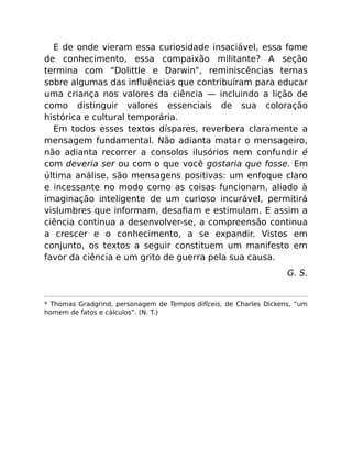 E de onde vieram essa curiosidade insaciável, essa fome
de conhecimento, essa compaixão militante? A seção
termina com “Dolittle e Darwin”, reminiscências ternas
sobre algumas das inﬂuências que contribuíram para educar
uma criança nos valores da ciência — incluindo a lição de
como distinguir valores essenciais de sua coloração
histórica e cultural temporária.
Em todos esses textos díspares, reverbera claramente a
mensagem fundamental. Não adianta matar o mensageiro,
não adianta recorrer a consolos ilusórios nem confundir é
com deveria ser ou com o que você gostaria que fosse. Em
última análise, são mensagens positivas: um enfoque claro
e incessante no modo como as coisas funcionam, aliado à
imaginação inteligente de um curioso incurável, permitirá
vislumbres que informam, desaﬁam e estimulam. E assim a
ciência continua a desenvolver-se, a compreensão continua
a crescer e o conhecimento, a se expandir. Vistos em
conjunto, os textos a seguir constituem um manifesto em
favor da ciência e um grito de guerra pela sua causa.
G. S.
* Thomas Gradgrind, personagem de Tempos difíceis, de Charles Dickens, “um
homem de fatos e cálculos”. (N. T.)
 