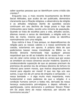 saber quantas pessoas que se identiﬁcam como cristãs são
crentes.6
Enquanto isso, o mais recente levantamento da British
Social Attitudes, que acaba de ser publicado, demonstra
claramente que a ﬁliação religiosa, a observância da religião
e as atitudes religiosas diante de questões sociais
continuam em seu declínio de longo prazo e hoje são
irrelevantes para todos, exceto uma minoria da população.
Quando se trata de escolhas para a vida, atitudes sociais,
dilemas morais e senso de identidade, a religião está no
leito de morte, mesmo para quem ainda se identiﬁca
nominalmente com uma religião.
Essa notícia é boa. É boa porque, se dependêssemos da
religião para os nossos valores e o nosso sentimento de
coesão, estaríamos em apuros. A própria ideia de que
poderíamos basear nossa moralidade na Bíblia ou no
Alcorão deixaria horrorizada hoje qualquer pessoa
respeitável que se dê ao trabalho de ler esses livros — em
vez de catar como cereja no bolo os versos que por acaso
se amoldam ao nosso consenso secular moderno. Quanto à
condescendente suposição de que as pessoas precisam da
promessa do paraíso (ou da ameaça obscena da tortura no
inferno) para serem morais, que motivo desprezivelmente
imoral para alguém ser moral! O que nos liga uns aos
outros, o que nos dá um senso de empatia e compaixão — a
nossa bondade — é algo muito mais importante, mais
fundamental e mais poderoso do que a religião: é a
condição humana comum a todos nós, derivada da nossa
herança evolucionária pré-religiosa e depois reﬁnada e
aperfeiçoada, como demonstra o professor Steven Pinker
em Os anjos bons da nossa natureza, por séculos de
iluminismo secular.7
 