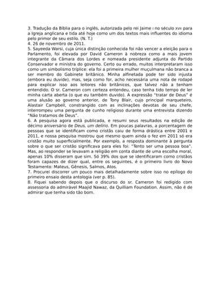 3. Tradução da Bíblia para o inglês, autorizada pelo rei Jaime I no século XVII para
a Igreja anglicana e tida até hoje como um dos textos mais inﬂuentes do idioma
pelo primor de seu estilo. (N. T.)
4. 26 de novembro de 2011.
5. Sayeeda Warsi, cuja única distinção conhecida foi não vencer a eleição para o
Parlamento, foi elevada por David Cameron à nobreza como a mais jovem
integrante da Câmara dos Lordes e nomeada presidente adjunta do Partido
Conservador e ministra do governo. Certo ou errado, muitos interpretaram isso
como um simbolismo tríplice: ela foi a primeira mulher muçulmana não branca a
ser membro do Gabinete britânico. Minha alﬁnetada pode ter sido injusta
(embora eu duvide), mas, seja como for, acho necessária uma nota de rodapé
para explicar isso aos leitores não britânicos, que talvez não a tenham
entendido. O sr. Cameron com certeza entendeu, caso tenha tido tempo de ler
minha carta aberta (o que eu também duvido). A expressão “tratar de Deus” é
uma alusão ao governo anterior, de Tony Blair, cujo principal marqueteiro,
Alastair Campbell, constrangido com as inclinações devotas de seu chefe,
interrompeu uma pergunta de cunho religioso durante uma entrevista dizendo
“Não tratamos de Deus”.
6. A pesquisa agora está publicada, e resumi seus resultados na edição de
décimo aniversário de Deus, um delírio. Em poucas palavras, a porcentagem de
pessoas que se identiﬁcam como cristãs caiu de forma drástica entre 2001 e
2011, e nossa pesquisa mostrou que mesmo quem ainda o fez em 2011 só era
cristão muito superﬁcialmente. Por exemplo, a resposta dominante à pergunta
sobre o que ser cristão signiﬁcava para eles foi: “Tento ser uma pessoa boa”.
Mas, ao responder se levavam a religião em conta diante de uma escolha moral,
apenas 10% disseram que sim. Só 39% dos que se identiﬁcaram como cristãos
foram capazes de dizer qual, entre os seguintes, é o primeiro livro do Novo
Testamento: Mateus, Gênesis, Salmos, Atos.
7. Procurei discorrer um pouco mais detalhadamente sobre isso no epílogo do
primeiro ensaio desta antologia (ver p. 85).
8. Fiquei sabendo depois que o discurso do sr. Cameron foi redigido com
assessoria do admirável Maajid Nawaz, da Quilliam Foundation. Assim, não é de
admirar que tenha sido tão bom.
 