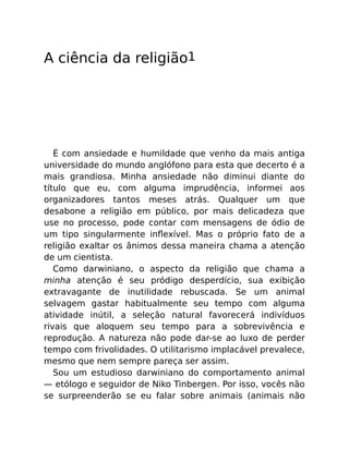 A ciência da religião1
É com ansiedade e humildade que venho da mais antiga
universidade do mundo anglófono para esta que decerto é a
mais grandiosa. Minha ansiedade não diminui diante do
título que eu, com alguma imprudência, informei aos
organizadores tantos meses atrás. Qualquer um que
desabone a religião em público, por mais delicadeza que
use no processo, pode contar com mensagens de ódio de
um tipo singularmente inﬂexível. Mas o próprio fato de a
religião exaltar os ânimos dessa maneira chama a atenção
de um cientista.
Como darwiniano, o aspecto da religião que chama a
minha atenção é seu pródigo desperdício, sua exibição
extravagante de inutilidade rebuscada. Se um animal
selvagem gastar habitualmente seu tempo com alguma
atividade inútil, a seleção natural favorecerá indivíduos
rivais que aloquem seu tempo para a sobrevivência e
reprodução. A natureza não pode dar-se ao luxo de perder
tempo com frivolidades. O utilitarismo implacável prevalece,
mesmo que nem sempre pareça ser assim.
Sou um estudioso darwiniano do comportamento animal
— etólogo e seguidor de Niko Tinbergen. Por isso, vocês não
se surpreenderão se eu falar sobre animais (animais não
 