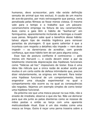 humanos, devo acrescentar, pois não existe deﬁnição
sensata de animal que nos exclua). A cauda de um macho
de ave-do-paraíso, por mais extravagante que pareça, seria
penalizada pelas fêmeas se fosse menos vistosa. O mesmo
vale para o tempo e o trabalho que um pássaro-
caramancheiro emprega na feitura de seu caramanchão.
Aves como o gaio têm o hábito de “banhar-se” em
formigueiros, aparentemente incitando as formigas a invadir
suas penas. Ninguém sabe qual o benefício desse hábito:
talvez algum tipo de medida higiênica para remover
parasitas da plumagem. O que quero salientar é que a
incerteza com respeito a detalhes não impede — nem deve
impedir — os darwinianos de acreditar, com grande
conﬁança, que esse hábito tem de ser para alguma coisa.
Esse tipo de postura conﬁante é controverso — pelo
menos em Harvard —, e vocês devem estar a par da
totalmente imerecida depreciação das hipóteses funcionais
como “falácias ad hoc” impossíveis de testar. Essa é uma
ideia tão ridícula que a única razão de acabar aceita por
muitos é um certo estilo de defesa intimidante que, preciso
dizer relutantemente, se originou em Harvard. Para testar
uma hipótese funcional de um comportamento, basta
engendrar uma situação experimental na qual o
comportamento não ocorre ou na qual as consequências
são negadas. Vejamos um exemplo simples de como testar
uma hipótese funcional.
Da próxima vez que uma mosca pousar na sua mão, não a
enxote de imediato; observe o que ela faz. Não vai demorar
para que ela junte as patas dianteiras como se rezasse de
mãos postas e então as torça com uma aparente
meticulosidade ritual. Esse é um dos modos como uma
mosca se limpa. Outro é roçar uma perna traseira sobre a
 