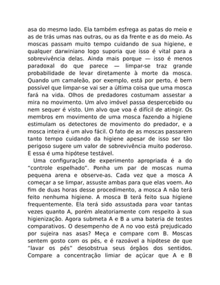 asa do mesmo lado. Ela também esfrega as patas do meio e
as de trás umas nas outras, ou as da frente e as do meio. As
moscas passam muito tempo cuidando de sua higiene, e
qualquer darwiniano logo suporia que isso é vital para a
sobrevivência delas. Ainda mais porque — isso é menos
paradoxal do que parece — limpar-se traz grande
probabilidade de levar diretamente à morte da mosca.
Quando um camaleão, por exemplo, está por perto, é bem
possível que limpar-se vai ser a última coisa que uma mosca
fará na vida. Olhos de predadores costumam assestar a
mira no movimento. Um alvo imóvel passa despercebido ou
nem sequer é visto. Um alvo que voa é difícil de atingir. Os
membros em movimento de uma mosca fazendo a higiene
estimulam os detectores de movimento do predador, e a
mosca inteira é um alvo fácil. O fato de as moscas passarem
tanto tempo cuidando da higiene apesar de isso ser tão
perigoso sugere um valor de sobrevivência muito poderoso.
E essa é uma hipótese testável.
Uma conﬁguração de experimento apropriada é a do
“controle espelhado”. Ponha um par de moscas numa
pequena arena e observe-as. Cada vez que a mosca A
começar a se limpar, assuste ambas para que elas voem. Ao
ﬁm de duas horas desse procedimento, a mosca A não terá
feito nenhuma higiene. A mosca B terá feito sua higiene
frequentemente. Ela terá sido assustada para voar tantas
vezes quanto A, porém aleatoriamente com respeito à sua
higienização. Agora submeta A e B a uma bateria de testes
comparativos. O desempenho de A no voo está prejudicado
por sujeira nas asas? Meça e compare com B. Moscas
sentem gosto com os pés, e é razoável a hipótese de que
“lavar os pés” desobstrua seus órgãos dos sentidos.
Compare a concentração limiar de açúcar que A e B
 