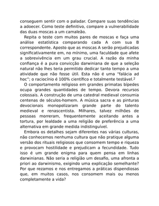conseguem sentir com o paladar. Compare suas tendências
a adoecer. Como teste deﬁnitivo, compare a vulnerabilidade
das duas moscas a um camaleão.
Repita o teste com muitos pares de moscas e faça uma
análise estatística comparando cada A com sua B
correspondente. Aposto que as moscas A serão prejudicadas
signiﬁcativamente em, no mínimo, uma faculdade que afete
a sobrevivência em um grau crucial. A razão da minha
conﬁança é a pura convicção darwiniana de que a seleção
natural não lhes teria permitido dedicar tanto tempo a uma
atividade que não fosse útil. Esta não é uma “falácia ad
hoc”; o raciocínio é 100% cientíﬁco e totalmente testável.2
O comportamento religioso em grandes primatas bípedes
ocupa grandes quantidades de tempo. Devora recursos
colossais. A construção de uma catedral medieval consumia
centenas de séculos-homem. A música sacra e as pinturas
devocionais monopolizaram grande parte do talento
medieval e renascentista. Milhares, talvez milhões de
pessoas morreram, frequentemente aceitando antes a
tortura, por lealdade a uma religião de preferência a uma
alternativa em grande medida indistinguível.
Embora os detalhes sejam diferentes nas várias culturas,
não conhecemos nenhuma cultura que não pratique alguma
versão dos rituais religiosos que consomem tempo e riqueza
e provocam hostilidade e prejudicam a fecundidade. Tudo
isso é um grande enigma para quem pensa em linhas
darwinianas. Não seria a religião um desaﬁo, uma afronta a
priori ao darwinismo, exigindo uma explicação semelhante?
Por que rezamos e nos entregamos a práticas dispendiosas
que, em muitos casos, nos consomem mais ou menos
completamente a vida?
 