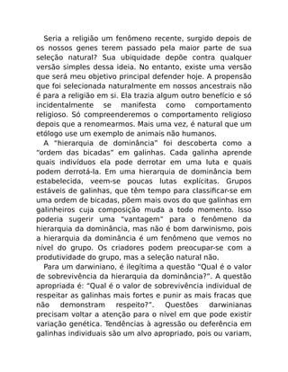 Seria a religião um fenômeno recente, surgido depois de
os nossos genes terem passado pela maior parte de sua
seleção natural? Sua ubiquidade depõe contra qualquer
versão simples dessa ideia. No entanto, existe uma versão
que será meu objetivo principal defender hoje. A propensão
que foi selecionada naturalmente em nossos ancestrais não
é para a religião em si. Ela trazia algum outro benefício e só
incidentalmente se manifesta como comportamento
religioso. Só compreenderemos o comportamento religioso
depois que a renomearmos. Mais uma vez, é natural que um
etólogo use um exemplo de animais não humanos.
A “hierarquia de dominância” foi descoberta como a
“ordem das bicadas” em galinhas. Cada galinha aprende
quais indivíduos ela pode derrotar em uma luta e quais
podem derrotá-la. Em uma hierarquia de dominância bem
estabelecida, veem-se poucas lutas explícitas. Grupos
estáveis de galinhas, que têm tempo para classiﬁcar-se em
uma ordem de bicadas, põem mais ovos do que galinhas em
galinheiros cuja composição muda a todo momento. Isso
poderia sugerir uma “vantagem” para o fenômeno da
hierarquia da dominância, mas não é bom darwinismo, pois
a hierarquia da dominância é um fenômeno que vemos no
nível do grupo. Os criadores podem preocupar-se com a
produtividade do grupo, mas a seleção natural não.
Para um darwiniano, é ilegítima a questão “Qual é o valor
de sobrevivência da hierarquia da dominância?”. A questão
apropriada é: “Qual é o valor de sobrevivência individual de
respeitar as galinhas mais fortes e punir as mais fracas que
não demonstram respeito?”. Questões darwinianas
precisam voltar a atenção para o nível em que pode existir
variação genética. Tendências à agressão ou deferência em
galinhas individuais são um alvo apropriado, pois ou variam,
 