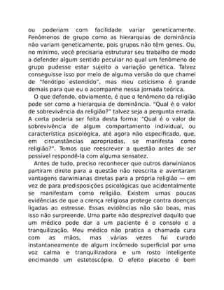 ou poderiam com facilidade variar geneticamente.
Fenômenos de grupo como as hierarquias de dominância
não variam geneticamente, pois grupos não têm genes. Ou,
no mínimo, você precisaria estruturar seu trabalho de modo
a defender algum sentido peculiar no qual um fenômeno de
grupo pudesse estar sujeito a variação genética. Talvez
conseguisse isso por meio de alguma versão do que chamei
de “fenótipo estendido”, mas meu ceticismo é grande
demais para que eu o acompanhe nessa jornada teórica.
O que defendo, obviamente, é que o fenômeno da religião
pode ser como a hierarquia de dominância. “Qual é o valor
de sobrevivência da religião?” talvez seja a pergunta errada.
A certa poderia ser feita desta forma: “Qual é o valor de
sobrevivência de algum comportamento individual, ou
característica psicológica, até agora não especiﬁcado, que,
em circunstâncias apropriadas, se manifesta como
religião?”. Temos que reescrever a questão antes de ser
possível respondê-la com alguma sensatez.
Antes de tudo, preciso reconhecer que outros darwinianos
partiram direto para a questão não reescrita e aventaram
vantagens darwinianas diretas para a própria religião — em
vez de para predisposições psicológicas que acidentalmente
se manifestam como religião. Existem umas poucas
evidências de que a crença religiosa protege contra doenças
ligadas ao estresse. Essas evidências não são boas, mas
isso não surpreende. Uma parte não desprezível daquilo que
um médico pode dar a um paciente é o consolo e a
tranquilização. Meu médico não pratica a chamada cura
com as mãos, mas várias vezes fui curado
instantaneamente de algum incômodo superﬁcial por uma
voz calma e tranquilizadora e um rosto inteligente
encimando um estetoscópio. O efeito placebo é bem
 