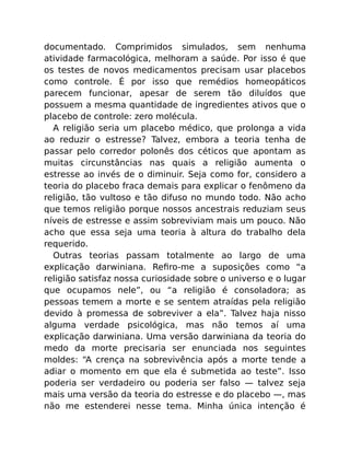 documentado. Comprimidos simulados, sem nenhuma
atividade farmacológica, melhoram a saúde. Por isso é que
os testes de novos medicamentos precisam usar placebos
como controle. É por isso que remédios homeopáticos
parecem funcionar, apesar de serem tão diluídos que
possuem a mesma quantidade de ingredientes ativos que o
placebo de controle: zero molécula.
A religião seria um placebo médico, que prolonga a vida
ao reduzir o estresse? Talvez, embora a teoria tenha de
passar pelo corredor polonês dos céticos que apontam as
muitas circunstâncias nas quais a religião aumenta o
estresse ao invés de o diminuir. Seja como for, considero a
teoria do placebo fraca demais para explicar o fenômeno da
religião, tão vultoso e tão difuso no mundo todo. Não acho
que temos religião porque nossos ancestrais reduziam seus
níveis de estresse e assim sobreviviam mais um pouco. Não
acho que essa seja uma teoria à altura do trabalho dela
requerido.
Outras teorias passam totalmente ao largo de uma
explicação darwiniana. Reﬁro-me a suposições como “a
religião satisfaz nossa curiosidade sobre o universo e o lugar
que ocupamos nele”, ou “a religião é consoladora; as
pessoas temem a morte e se sentem atraídas pela religião
devido à promessa de sobreviver a ela”. Talvez haja nisso
alguma verdade psicológica, mas não temos aí uma
explicação darwiniana. Uma versão darwiniana da teoria do
medo da morte precisaria ser enunciada nos seguintes
moldes: “A crença na sobrevivência após a morte tende a
adiar o momento em que ela é submetida ao teste”. Isso
poderia ser verdadeiro ou poderia ser falso — talvez seja
mais uma versão da teoria do estresse e do placebo —, mas
não me estenderei nesse tema. Minha única intenção é
 