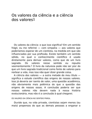 Os valores da ciência e a ciência
dos valores1
Os valores da ciência: o que isso signiﬁca? Em um sentido
frágil, eu me referirei — com simpatia — aos valores que
poderíamos esperar de um cientista, na medida em que são
inﬂuenciados por sua proﬁssão. Existe também um sentido
sólido, no qual o conhecimento cientíﬁco é usado
diretamente para derivar valores, como que de um livro
sagrado. Os valores nesse sentido eu repudio
veementemente.2 O livro da natureza pode não ser pior do
que um livro sagrado tradicional como fonte de valores para
nortear a vida, mas isso não quer dizer grande coisa.
A ciência dos valores — a outra metade do meu título —
signiﬁca o estudo cientíﬁco das origens de nossos valores.
Isso já deveria ser isento de valor, uma questão acadêmica,
não obviamente mais polêmica do que a questão das
origens de nossos ossos. A conclusão poderia ser que
nossos valores não devem nada à nossa história
evolucionária, mas não é a conclusão à qual chegarei.
OS VALORES DA CIÊNCIA NO SENTIDO FRÁGIL
Duvido que, na vida privada, cientistas sejam menos (ou
mais) propensos do que as demais pessoas a enganar o
 