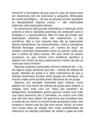 transmitir a mensagem de que esse é o tipo de modo como
um darwiniano tem de reescrever a pergunta. Aﬁrmações
de cunho psicológico — de que as pessoas acham agradável
ou desagradável alguma crença — são explicações
próximas, não explicações últimas.
Os darwinianos dão grande importância à distinção entre
próximo e último. Questões próximas nos conduzem para a
ﬁsiologia e a neuroanatomia. Não há nada de errado com
explicações próximas. Elas são importantes, e são
cientíﬁcas. Mas o meu assunto hoje são as explicações
últimas darwinianas. Se neurocientistas, como o canadense
Michael Persinger, encontram um “centro de deus” no
cérebro, cientistas darwinianos como eu querem saber por
que o centro de deus evoluiu. Por que, entre os nossos
ancestrais, os que tinham uma tendência genética a
adquirir um centro de deus sobreviveram melhor do que os
rivais que não a tinham?
Algumas supostas explicações últimas mostram ser — ou,
em alguns casos, declaram que são — teorias de seleção de
grupo. Seleção de grupo é a ideia controversa de que a
seleção darwiniana escolhe entre grupos de indivíduos, do
mesmo modo como escolhe entre indivíduos de um grupo.
Vejamos um exemplo inventado para mostrar como
poderia ser uma teoria da seleção de grupo para explicar a
religião. Uma tribo com um “deus das batalhas” de
beligerância arrebatadora ganha guerras contra uma tribo
cujo deus preconiza paz e harmonia, ou contra uma tribo
que não tem deus algum. Os guerreiros que acreditam que
a morte de um mártir os levará direto ao paraíso lutam com
coragem e abrem mão da vida sem relutar. Assim, as tribos
com certos tipos de religião têm maior probabilidade de
sobreviver na seleção intertribal, de roubar o gado da tribo
 