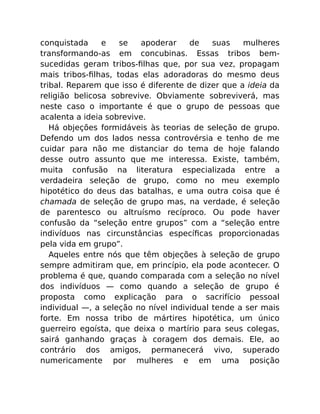 conquistada e se apoderar de suas mulheres
transformando-as em concubinas. Essas tribos bem-
sucedidas geram tribos-ﬁlhas que, por sua vez, propagam
mais tribos-ﬁlhas, todas elas adoradoras do mesmo deus
tribal. Reparem que isso é diferente de dizer que a ideia da
religião belicosa sobrevive. Obviamente sobreviverá, mas
neste caso o importante é que o grupo de pessoas que
acalenta a ideia sobrevive.
Há objeções formidáveis às teorias de seleção de grupo.
Defendo um dos lados nessa controvérsia e tenho de me
cuidar para não me distanciar do tema de hoje falando
desse outro assunto que me interessa. Existe, também,
muita confusão na literatura especializada entre a
verdadeira seleção de grupo, como no meu exemplo
hipotético do deus das batalhas, e uma outra coisa que é
chamada de seleção de grupo mas, na verdade, é seleção
de parentesco ou altruísmo recíproco. Ou pode haver
confusão da “seleção entre grupos” com a “seleção entre
indivíduos nas circunstâncias especíﬁcas proporcionadas
pela vida em grupo”.
Aqueles entre nós que têm objeções à seleção de grupo
sempre admitiram que, em princípio, ela pode acontecer. O
problema é que, quando comparada com a seleção no nível
dos indivíduos — como quando a seleção de grupo é
proposta como explicação para o sacrifício pessoal
individual —, a seleção no nível individual tende a ser mais
forte. Em nossa tribo de mártires hipotética, um único
guerreiro egoísta, que deixa o martírio para seus colegas,
sairá ganhando graças à coragem dos demais. Ele, ao
contrário dos amigos, permanecerá vivo, superado
numericamente por mulheres e em uma posição
 