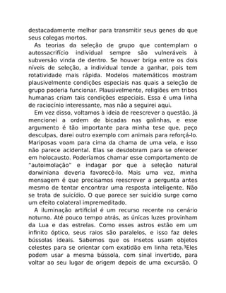 destacadamente melhor para transmitir seus genes do que
seus colegas mortos.
As teorias da seleção de grupo que contemplam o
autossacrifício individual sempre são vulneráveis à
subversão vinda de dentro. Se houver briga entre os dois
níveis de seleção, a individual tende a ganhar, pois tem
rotatividade mais rápida. Modelos matemáticos mostram
plausivelmente condições especiais nas quais a seleção de
grupo poderia funcionar. Plausivelmente, religiões em tribos
humanas criam tais condições especiais. Essa é uma linha
de raciocínio interessante, mas não a seguirei aqui.
Em vez disso, voltamos à ideia de reescrever a questão. Já
mencionei a ordem de bicadas nas galinhas, e esse
argumento é tão importante para minha tese que, peço
desculpas, darei outro exemplo com animais para reforçá-lo.
Mariposas voam para cima da chama de uma vela, e isso
não parece acidental. Elas se desdobram para se oferecer
em holocausto. Poderíamos chamar esse comportamento de
“autoimolação” e indagar por que a seleção natural
darwiniana deveria favorecê-lo. Mais uma vez, minha
mensagem é que precisamos reescrever a pergunta antes
mesmo de tentar encontrar uma resposta inteligente. Não
se trata de suicídio. O que parece ser suicídio surge como
um efeito colateral impremeditado.
A iluminação artiﬁcial é um recurso recente no cenário
noturno. Até pouco tempo atrás, as únicas luzes provinham
da Lua e das estrelas. Como esses astros estão em um
inﬁnito óptico, seus raios são paralelos, e isso faz deles
bússolas ideais. Sabemos que os insetos usam objetos
celestes para se orientar com exatidão em linha reta.3Eles
podem usar a mesma bússola, com sinal invertido, para
voltar ao seu lugar de origem depois de uma excursão. O
 