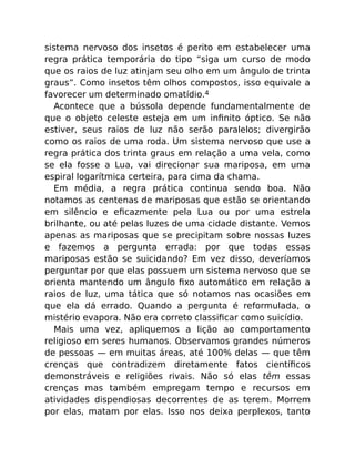 sistema nervoso dos insetos é perito em estabelecer uma
regra prática temporária do tipo “siga um curso de modo
que os raios de luz atinjam seu olho em um ângulo de trinta
graus”. Como insetos têm olhos compostos, isso equivale a
favorecer um determinado omatídio.4
Acontece que a bússola depende fundamentalmente de
que o objeto celeste esteja em um inﬁnito óptico. Se não
estiver, seus raios de luz não serão paralelos; divergirão
como os raios de uma roda. Um sistema nervoso que use a
regra prática dos trinta graus em relação a uma vela, como
se ela fosse a Lua, vai direcionar sua mariposa, em uma
espiral logarítmica certeira, para cima da chama.
Em média, a regra prática continua sendo boa. Não
notamos as centenas de mariposas que estão se orientando
em silêncio e eﬁcazmente pela Lua ou por uma estrela
brilhante, ou até pelas luzes de uma cidade distante. Vemos
apenas as mariposas que se precipitam sobre nossas luzes
e fazemos a pergunta errada: por que todas essas
mariposas estão se suicidando? Em vez disso, deveríamos
perguntar por que elas possuem um sistema nervoso que se
orienta mantendo um ângulo ﬁxo automático em relação a
raios de luz, uma tática que só notamos nas ocasiões em
que ela dá errado. Quando a pergunta é reformulada, o
mistério evapora. Não era correto classiﬁcar como suicídio.
Mais uma vez, apliquemos a lição ao comportamento
religioso em seres humanos. Observamos grandes números
de pessoas — em muitas áreas, até 100% delas — que têm
crenças que contradizem diretamente fatos cientíﬁcos
demonstráveis e religiões rivais. Não só elas têm essas
crenças mas também empregam tempo e recursos em
atividades dispendiosas decorrentes de as terem. Morrem
por elas, matam por elas. Isso nos deixa perplexos, tanto
 