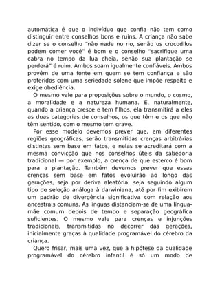 automática é que o indivíduo que conﬁa não tem como
distinguir entre conselhos bons e ruins. A criança não sabe
dizer se o conselho “não nade no rio, senão os crocodilos
podem comer você” é bom e o conselho “sacriﬁque uma
cabra no tempo da lua cheia, senão sua plantação se
perderá” é ruim. Ambos soam igualmente conﬁáveis. Ambos
provêm de uma fonte em quem se tem conﬁança e são
proferidos com uma seriedade solene que impõe respeito e
exige obediência.
O mesmo vale para proposições sobre o mundo, o cosmo,
a moralidade e a natureza humana. E, naturalmente,
quando a criança cresce e tem ﬁlhos, ela transmitirá a eles
as duas categorias de conselhos, os que têm e os que não
têm sentido, com o mesmo tom grave.
Por esse modelo devemos prever que, em diferentes
regiões geográﬁcas, serão transmitidas crenças arbitrárias
distintas sem base em fatos, e nelas se acreditará com a
mesma convicção que nos conselhos úteis da sabedoria
tradicional — por exemplo, a crença de que esterco é bom
para a plantação. Também devemos prever que essas
crenças sem base em fatos evoluirão ao longo das
gerações, seja por deriva aleatória, seja seguindo algum
tipo de seleção análoga à darwiniana, até por ﬁm exibirem
um padrão de divergência signiﬁcativa com relação aos
ancestrais comuns. As línguas distanciam-se de uma língua-
mãe comum depois de tempo e separação geográﬁca
suﬁcientes. O mesmo vale para crenças e injunções
tradicionais, transmitidas no decorrer das gerações,
inicialmente graças à qualidade programável do cérebro da
criança.
Quero frisar, mais uma vez, que a hipótese da qualidade
programável do cérebro infantil é só um modo de
 
