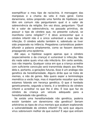 exempliﬁcar o meu tipo de raciocínio. A mensagem das
mariposas e a chama da vela é mais geral. Como
darwiniano, estou propondo uma família de hipóteses que
têm em comum não perguntarem qual é o valor de
sobrevivência da religião. Em vez disso, perguntam: “Qual
foi o valor de sobrevivência, no passado primitivo, de
possuir o tipo de cérebro que, no presente cultural, se
manifesta como religião?”.5 E devo acrescentar que o
cérebro infantil não é o único vulnerável a esse tipo de
infecção. O cérebro adulto também é, sobretudo se tiver
sido preparado na infância. Pregadores carismáticos podem
difundir a palavra amplamente, como se fossem doentes
propagando uma epidemia.
Até aqui, a hipótese sugere apenas que o cérebro
(especialmente o da criança) é vulnerável à infecção. Não
diz nada sobre quais vírus vão infectá-lo. Em certo sentido,
isso não importa. Qualquer coisa em que a criança acredite
com suﬁciente convicção será transmitida depois aos ﬁlhos
dela e, portanto, a gerações futuras. Esse é um análogo não
genético da hereditariedade. Alguns dirão que se trata de
memes, e não de genes. Não quero expor a terminologia
memética a vocês hoje, mas é importante ressaltar que não
estamos falando em herança genética. O que é herdado
geneticamente, segundo a teoria, é a tendência do cérebro
infantil a acreditar no que lhe é dito. É isso que faz do
cérebro da criança um veículo adequado para a
hereditariedade não genética.
Se existe uma hereditariedade não genética, poderia
existir também um darwinismo não genético? Seriam
arbitrários os tipos de vírus mentais que acabam explorando
a vulnerabilidade do cérebro infantil? Ou será que alguns
vírus sobrevivem melhor do que outros? É aqui que entram
 