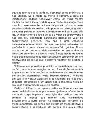 aquelas teorias que lá atrás eu descartei como próximas, e
não últimas. Se o medo da morte é comum, a ideia da
imortalidade poderia sobreviver como um vírus mental
melhor do que a ideia rival de que a morte nos apaga como
uma luz. Inversamente, a ideia da punição póstuma pelos
pecados poderia sobreviver, não porque as crianças gostem
dela, mas porque os adultos a consideram útil para controlá-
las. O importante é a ideia de que o valor de sobrevivência
não tem seu signiﬁcado darwiniano normal de valor de
sobrevivência genético. Esta não é uma conversa
darwiniana normal sobre por que um gene sobrevive de
preferência a seus alelos no reservatório gênico. Nosso
assunto é por que uma ideia sobrevive no reservatório de
ideias de preferência a ideias rivais. É essa noção de ideias
rivais que sobrevivem ou não conseguem sobreviver em um
reservatório de ideias que a palavra “meme” se destina a
reﬂetir.
Voltemos aos primeiros princípios e recapitulemos o que,
de fato, acontece na seleção natural. A condição necessária
é que existam informações acuradamente autorreplicantes
em versões alternativas rivais. Seguirei George C. Williams
em seu livro Natural Selection e as chamarei de “códices”.
O códice arquetípico é um gene: não a molécula física de
DNA, mas as informações que ela contém.
Códices biológicos, ou genes, estão contidos em corpos
cujas qualidades — fenótipos — eles ajudam a inﬂuenciar. A
morte do corpo implica a destruição dos códices que ele
contém, a menos que tenham sido transmitidos
previamente a outro corpo, na reprodução. Portanto, de
modo automático, os genes que afetam de modo positivo a
sobrevivência e reprodução de corpos nos quais estão
 
