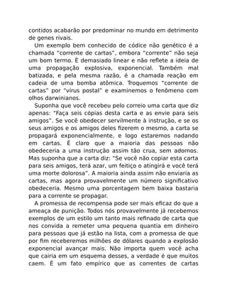 contidos acabarão por predominar no mundo em detrimento
de genes rivais.
Um exemplo bem conhecido de códice não genético é a
chamada “corrente de cartas”, embora “corrente” não seja
um bom termo. É demasiado linear e não reﬂete a ideia de
uma propagação explosiva, exponencial. Também mal
batizada, e pela mesma razão, é a chamada reação em
cadeia de uma bomba atômica. Troquemos “corrente de
cartas” por “vírus postal” e examinemos o fenômeno com
olhos darwinianos.
Suponha que você recebeu pelo correio uma carta que diz
apenas: “Faça seis cópias desta carta e as envie para seis
amigos”. Se você obedecer servilmente à instrução, e se os
seus amigos e os amigos deles ﬁzerem o mesmo, a carta se
propagará exponencialmente, e logo estaremos nadando
em cartas. É claro que a maioria das pessoas não
obedeceria a uma instrução assim tão crua, sem adornos.
Mas suponha que a carta diz: “Se você não copiar esta carta
para seis amigos, terá azar, um feitiço o atingirá e você terá
uma morte dolorosa”. A maioria ainda assim não enviaria as
cartas, mas agora provavelmente um número signiﬁcativo
obedeceria. Mesmo uma porcentagem bem baixa bastaria
para a corrente se propagar.
A promessa de recompensa pode ser mais eﬁcaz do que a
ameaça de punição. Todos nós provavelmente já recebemos
exemplos de um estilo um tanto mais reﬁnado de carta que
nos convida a remeter uma pequena quantia em dinheiro
para pessoas que já estão na lista, com a promessa de que
por ﬁm receberemos milhões de dólares quando a explosão
exponencial avançar mais. Não importa quem você acha
que cairia em um esquema desses, a verdade é que muitos
caem. É um fato empírico que as correntes de cartas
 