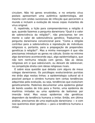 circulam. Não há genes envolvidos, e no entanto vírus
postais apresentam uma autêntica epidemiologia, até
mesmo com ondas sucessivas de infecção que percorrem o
mundo e incluem a evolução de novas cepas mutantes do
vírus original.
E, repetindo, a lição para compreendermos a religião é
que, quando fazemos a pergunta darwiniana “Qual é o valor
de sobrevivência da religião?”, não precisamos ter em
mente o valor de sobrevivência genético. Traduzimos a
pergunta darwiniana convencional para: “Como a religião
contribui para a sobrevivência e reprodução de indivíduos
religiosos e, portanto, para a propagação de propensões
genéticas à religião?”. Mas a minha mensagem é que não
precisamos introduzir os genes no cálculo. Existe no mínimo
algo darwiniano acontecendo aqui, algo epidemiológico, que
não tem nenhuma relação com genes. São as ideias
religiosas em si que sobrevivem, ou deixam de sobreviver,
na competição direta com ideias religiosas rivais.
É sobre essa questão que debato com alguns de meus
colegas darwinianos. Os psicólogos evolucionários puristas
me dirão algo nestas linhas: a epidemiologia cultural só é
possível porque o cérebro humano tem certas tendências
adquiridas pela evolução, ou seja, tendências que evoluíram
geneticamente. Podemos documentar uma epidemia global
de bonés usados de trás para a frente, uma epidemia de
martírios imitados ou uma epidemia de batismos por
imersão total. Mas essas epidemias não genéticas
dependem da tendência humana a imitar. Então, em última
análise, precisamos de uma explicação darwiniana — e com
isso queremos dizer genética — para a tendência humana a
imitar.
 