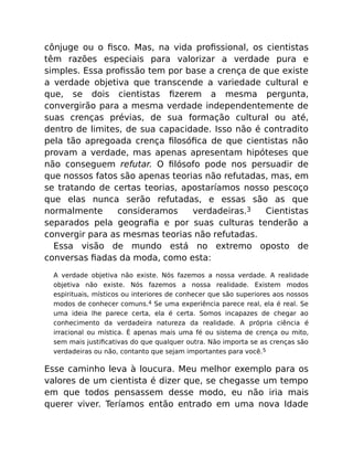 cônjuge ou o ﬁsco. Mas, na vida proﬁssional, os cientistas
têm razões especiais para valorizar a verdade pura e
simples. Essa proﬁssão tem por base a crença de que existe
a verdade objetiva que transcende a variedade cultural e
que, se dois cientistas ﬁzerem a mesma pergunta,
convergirão para a mesma verdade independentemente de
suas crenças prévias, de sua formação cultural ou até,
dentro de limites, de sua capacidade. Isso não é contradito
pela tão apregoada crença ﬁlosóﬁca de que cientistas não
provam a verdade, mas apenas apresentam hipóteses que
não conseguem refutar. O ﬁlósofo pode nos persuadir de
que nossos fatos são apenas teorias não refutadas, mas, em
se tratando de certas teorias, apostaríamos nosso pescoço
que elas nunca serão refutadas, e essas são as que
normalmente consideramos verdadeiras.3 Cientistas
separados pela geograﬁa e por suas culturas tenderão a
convergir para as mesmas teorias não refutadas.
Essa visão de mundo está no extremo oposto de
conversas ﬁadas da moda, como esta:
A verdade objetiva não existe. Nós fazemos a nossa verdade. A realidade
objetiva não existe. Nós fazemos a nossa realidade. Existem modos
espirituais, místicos ou interiores de conhecer que são superiores aos nossos
modos de conhecer comuns.4 Se uma experiência parece real, ela é real. Se
uma ideia lhe parece certa, ela é certa. Somos incapazes de chegar ao
conhecimento da verdadeira natureza da realidade. A própria ciência é
irracional ou mística. É apenas mais uma fé ou sistema de crença ou mito,
sem mais justiﬁcativas do que qualquer outra. Não importa se as crenças são
verdadeiras ou não, contanto que sejam importantes para você.5
Esse caminho leva à loucura. Meu melhor exemplo para os
valores de um cientista é dizer que, se chegasse um tempo
em que todos pensassem desse modo, eu não iria mais
querer viver. Teríamos então entrado em uma nova Idade
 