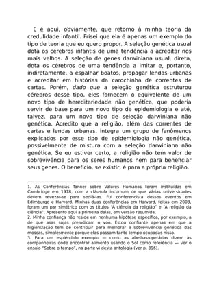 E é aqui, obviamente, que retorno à minha teoria da
credulidade infantil. Frisei que ela é apenas um exemplo do
tipo de teoria que eu quero propor. A seleção genética usual
dota os cérebros infantis de uma tendência a acreditar nos
mais velhos. A seleção de genes darwiniana usual, direta,
dota os cérebros de uma tendência a imitar e, portanto,
indiretamente, a espalhar boatos, propagar lendas urbanas
e acreditar em histórias da carochinha de correntes de
cartas. Porém, dado que a seleção genética estruturou
cérebros desse tipo, eles fornecem o equivalente de um
novo tipo de hereditariedade não genética, que poderia
servir de base para um novo tipo de epidemiologia e até,
talvez, para um novo tipo de seleção darwiniana não
genética. Acredito que a religião, além das correntes de
cartas e lendas urbanas, integra um grupo de fenômenos
explicados por esse tipo de epidemiologia não genética,
possivelmente de mistura com a seleção darwiniana não
genética. Se eu estiver certo, a religião não tem valor de
sobrevivência para os seres humanos nem para beneﬁciar
seus genes. O benefício, se existir, é para a própria religião.
1. As Conferências Tanner sobre Valores Humanos foram instituídas em
Cambridge em 1978, com a cláusula incomum de que várias universidades
devem revezar-se para sediá-las. Fui conferencista desses eventos em
Edimburgo e Harvard. Minhas duas conferências em Harvard, feitas em 2003,
foram um par simétrico com os títulos “A ciência da religião” e “A religião da
ciência”. Apresento aqui a primeira delas, em versão resumida.
2. Minha conﬁança não reside em nenhuma hipótese especíﬁca, por exemplo, a
de que asas sujas prejudicam o voo. Estou conﬁante apenas em que a
higienização tem de contribuir para melhorar a sobrevivência genética das
moscas, simplesmente porque elas passam tanto tempo ocupadas nisso.
3. Para um esplêndido exemplo — como as abelhas-operárias dizem às
companheiras onde encontrar alimento usando o Sol como referência — ver o
ensaio “Sobre o tempo”, na parte vi desta antologia (ver p. 396).
 