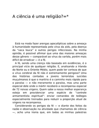 A ciência é uma religião?=*
Está na moda fazer arengas apocalípticas sobre a ameaça
à humanidade representada pelo vírus da aids, pela doença
da “vaca louca” e outros perigos infecciosos. Na minha
opinião, é possível aﬁrmar que uma das maiores ameaças
desse gênero — comparável ao vírus da varíola, porém mais
difícil de erradicar — é a fé.
A fé, sendo uma crença não baseada em evidências, é o
principal vício de qualquer religião. E, analisando a Irlanda
do Norte ou o Oriente Médio, quem pode ter certeza de que
o vírus cerebral da fé não é extremamente perigoso? Uma
das histórias contadas a jovens terroristas suicidas
muçulmanos é que o martírio é o caminho mais rápido para
o paraíso — e não meramente o paraíso, mas uma parte
especial dele onde o mártir receberá a recompensa especial
de 72 noivas virgens. Quem sabe a nossa melhor esperança
esteja em providenciar uma espécie de “controle
armamentista espiritual”: enviar comandos de teólogos
especialmente treinados para reduzir a proporção atual de
virgens na recompensa.
Considerando os perigos da fé — e diante dos feitos da
razão e observação na atividade que chamamos de ciência
—, acho uma ironia que, em todas as minhas palestras
 