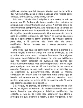 públicas, parece que há sempre alguém que se levanta e
diz: “Obviamente, a sua ciência é apenas uma religião como
a nossa. Em essência, ciência é fé, certo?”.
Pois bem: ciência não é religião e, em essência, não se
resume na fé. Embora ela tenha muitas das virtudes da
religião, não tem nenhum de seus vícios. A ciência baseia-se
em evidências comprováveis. A fé religiosa não só carece de
evidências como essa independência de evidências é fonte
de orgulho, anunciada com alarde. Que outra razão haveria
para os cristãos criticarem são Tomé? Os outros apóstolos
nos são apresentados como exemplos de virtude porque,
para eles, a fé bastava. São Tomé não: ele queria
evidências. Talvez devesse ser o santo padroeiro dos
cientistas.
Uma coisa que leva ao comentário de que a ciência é a
minha religião é minha crença no fato da evolução. Eu até
acredito nela com uma convicção fervorosa. Para alguns,
isso pode, superﬁcialmente, parecer fé, mas as evidências
que me fazem acreditar na evolução não apenas são
irresistivelmente fortes mas estão disponíveis sem restrição
para qualquer um que se dê ao trabalho de ler sobre o
assunto. Qualquer pessoa pode examinar as evidências que
eu examinei e, presumivelmente, chegar à mesma
conclusão. Por outro lado, se você tem uma crença que se
baseia unicamente na fé, não podemos examinar suas
razões. Você pode se retirar atrás das paredes da fé, onde
não seremos capazes de alcançá-lo.
É claro que, na prática, há cientistas que recaem no vício
da fé, e alguns acreditam tão obsessivamente em uma
teoria favorita que chegam a falsiﬁcar evidências. No
entanto, o fato de às vezes isso acontecer não altera o
princípio de que, quando o fazem, é com vergonha, e não
 
