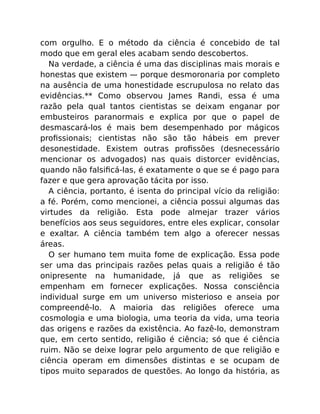 com orgulho. E o método da ciência é concebido de tal
modo que em geral eles acabam sendo descobertos.
Na verdade, a ciência é uma das disciplinas mais morais e
honestas que existem — porque desmoronaria por completo
na ausência de uma honestidade escrupulosa no relato das
evidências.** Como observou James Randi, essa é uma
razão pela qual tantos cientistas se deixam enganar por
embusteiros paranormais e explica por que o papel de
desmascará-los é mais bem desempenhado por mágicos
proﬁssionais; cientistas não são tão hábeis em prever
desonestidade. Existem outras proﬁssões (desnecessário
mencionar os advogados) nas quais distorcer evidências,
quando não falsiﬁcá-las, é exatamente o que se é pago para
fazer e que gera aprovação tácita por isso.
A ciência, portanto, é isenta do principal vício da religião:
a fé. Porém, como mencionei, a ciência possui algumas das
virtudes da religião. Esta pode almejar trazer vários
benefícios aos seus seguidores, entre eles explicar, consolar
e exaltar. A ciência também tem algo a oferecer nessas
áreas.
O ser humano tem muita fome de explicação. Essa pode
ser uma das principais razões pelas quais a religião é tão
onipresente na humanidade, já que as religiões se
empenham em fornecer explicações. Nossa consciência
individual surge em um universo misterioso e anseia por
compreendê-lo. A maioria das religiões oferece uma
cosmologia e uma biologia, uma teoria da vida, uma teoria
das origens e razões da existência. Ao fazê-lo, demonstram
que, em certo sentido, religião é ciência; só que é ciência
ruim. Não se deixe lograr pelo argumento de que religião e
ciência operam em dimensões distintas e se ocupam de
tipos muito separados de questões. Ao longo da história, as
 