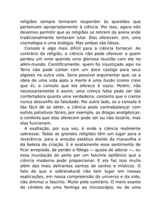 religiões sempre tentaram responder às questões que
pertencem apropriadamente à ciência. Por isso, agora não
devemos permitir que as religiões se retirem da arena onde
tradicionalmente tentaram lutar. Elas oferecem, sim, uma
cosmologia e uma biologia. Mas ambas são falsas.
Consolo é algo mais difícil para a ciência fornecer. Ao
contrário da religião, a ciência não pode oferecer a quem
perdeu um ente querido uma gloriosa reunião com ele no
além-mundo. Cientiﬁcamente, quem foi injustiçado aqui na
Terra não pode contar com um doce castigo para seus
algozes na outra vida. Seria possível argumentar que, se a
ideia de uma vida após a morte é uma ilusão (como creio
que é), o consolo que ela oferece é vazio. Porém, não
necessariamente é assim; uma crença falsa pode ser tão
confortadora quanto uma verdadeira, contanto que o crente
nunca desconﬁe da falsidade. Por outro lado, se o consolo é
tão fácil de se obter, a ciência pode contrabalançar com
outros paliativos fáceis, por exemplo, as drogas analgésicas:
o conforto que elas oferecem pode ser ou não ilusório, mas
elas funcionam.
A exaltação, por sua vez, é onde a ciência realmente
sobressai. Todas as grandes religiões têm um lugar para a
reverência, para o arroubo extático diante da maravilha e
da beleza da criação. E é exatamente esse sentimento de
ﬁcar arrepiado, de perder o fôlego — quase de adorar —, ou
essa inundação do peito por um fascínio epifânico que a
ciência moderna pode proporcionar. E ela faz isso muito
além dos mais delirantes sonhos de santos e místicos. O
fato de que o sobrenatural não tem lugar em nossas
explicações, em nossa compreensão do universo e da vida,
não diminui o fascínio. Muito pelo contrário. O mero exame
do cérebro de uma formiga ao microscópio, ou de uma
 