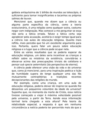 galáxia antiquíssima de 1 bilhão de mundos ao telescópio, é
suﬁciente para tornar insigniﬁcantes e tacanhos os próprios
salmos de louvor.
Mencionei que, quando me dizem que a ciência ou
alguma parte especíﬁca da ciência, como a teoria
evolucionária, é uma religião como qualquer outra, costumo
negar com indignação. Mas comecei a me perguntar se essa
não seria a tática errada. Talvez a tática certa seja
agradecer pela acusação, aceitá-la e exigir tempo igual para
a ciência nas aulas de educação religiosa. Quanto mais
reﬂito, mais percebo que há um excelente argumento para
isso. Portanto, quero falar um pouco sobre educação
religiosa e o lugar que a ciência pode ocupar nela.
Entre os vários resultados que se poderia esperar da
educação religiosa, um deles seria incentivar as crianças a
reﬂetir sobre os mistérios da existência, convidá-las a
elevar-se acima das preocupações triviais do cotidiano e
pensar sub specie aeternitatis [da perspectiva do eterno].
A ciência pode oferecer uma visão da vida e do universo
que, como já mencionei, para uma inspiração poética e lição
de humildade supera de longe qualquer uma das fés
mutuamente contraditórias e tradições recentes
decepcionantes das religiões do mundo.
Por exemplo, como uma criança, em uma aula de
educação religiosa, poderia deixar de inspirar-se quando lhe
déssemos um pequenino vislumbre da idade do universo?
Suponha que, no momento da morte de Cristo, essa notícia
tivesse começado a viajar à máxima velocidade possível
pelo universo, a partir da Terra. Aonde essa informação
terrível teria chegado a esta altura? Pela teoria da
relatividade especial, a resposta é que em nenhuma
circunstância a notícia poderia ter percorrido mais do que a
 