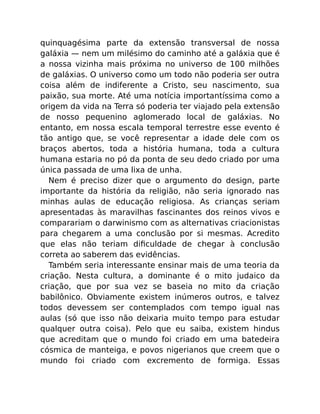 quinquagésima parte da extensão transversal de nossa
galáxia — nem um milésimo do caminho até a galáxia que é
a nossa vizinha mais próxima no universo de 100 milhões
de galáxias. O universo como um todo não poderia ser outra
coisa além de indiferente a Cristo, seu nascimento, sua
paixão, sua morte. Até uma notícia importantíssima como a
origem da vida na Terra só poderia ter viajado pela extensão
de nosso pequenino aglomerado local de galáxias. No
entanto, em nossa escala temporal terrestre esse evento é
tão antigo que, se você representar a idade dele com os
braços abertos, toda a história humana, toda a cultura
humana estaria no pó da ponta de seu dedo criado por uma
única passada de uma lixa de unha.
Nem é preciso dizer que o argumento do design, parte
importante da história da religião, não seria ignorado nas
minhas aulas de educação religiosa. As crianças seriam
apresentadas às maravilhas fascinantes dos reinos vivos e
comparariam o darwinismo com as alternativas criacionistas
para chegarem a uma conclusão por si mesmas. Acredito
que elas não teriam diﬁculdade de chegar à conclusão
correta ao saberem das evidências.
Também seria interessante ensinar mais de uma teoria da
criação. Nesta cultura, a dominante é o mito judaico da
criação, que por sua vez se baseia no mito da criação
babilônico. Obviamente existem inúmeros outros, e talvez
todos devessem ser contemplados com tempo igual nas
aulas (só que isso não deixaria muito tempo para estudar
qualquer outra coisa). Pelo que eu saiba, existem hindus
que acreditam que o mundo foi criado em uma batedeira
cósmica de manteiga, e povos nigerianos que creem que o
mundo foi criado com excremento de formiga. Essas
 