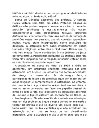histórias não têm direito a um tempo igual ao dedicado ao
mito judaico-cristão de Adão e Eva?
Basta de Gênesis; passemos aos profetas. O cometa
Halley voltará, sem falta, em 2062. Profecias bíblicas ou
délﬁcas não podem sequer começar a aspirar a tamanha
precisão; astrólogos e nostradamenses não ousam
comprometer-se com prognósticos factuais; preferem
disfarçar seu charlatanismo com uma cortina de fumaça de
previsões vagas. No passado, quando cometas apareciam,
muitas vezes eram interpretados como presságio de
desgraça. A astrologia tem papel importante em várias
tradições religiosas, entre elas o hinduísmo. Dizem que os
três reis magos foram conduzidos à manjedoura de Jesus
por uma estrela. Poderíamos perguntar às crianças qual rota
física elas imaginam que a alegada inﬂuência estelar sobre
os assuntos humanos poderia percorrer.
A propósito, na época do Natal de 1995 a rádio BBC
apresentou um programa chocante estrelado por uma
astrônoma, um bispo e um jornalista que foram incumbidos
de retraçar os passos dos três reis magos. Bem, a
participação do bispo e do jornalista (que por acaso era um
autor religioso) é compreensível. A astrônoma, no entanto,
era uma autora supostamente respeitável em sua área, e
mesmo assim concordou em fazer um papelão desses! Ao
longo de toda a rota, ela falou sobre os presságios advindos
de Saturno e Júpiter estarem no ascendente de Urano, ou
coisa do gênero. Ela não acredita de verdade em astrologia,
mas um dos problemas é que a nossa cultura foi ensinada a
tolerar tal prática e até se divertir um pouco com ela —
tanto assim que muitos cientistas que não acreditam em
astrologia acham que se trata de um divertimento
inofensivo. Levo a astrologia muito a sério: acho que ela é
 