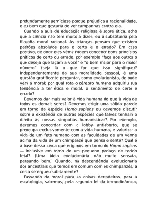 profundamente perniciosa porque prejudica a racionalidade,
e eu bem que gostaria de ver campanhas contra ela.
Quando a aula de educação religiosa é sobre ética, acho
que a ciência não tem muito a dizer; eu a substituiria pela
ﬁlosoﬁa moral racional. As crianças pensam que existem
padrões absolutos para o certo e o errado? Em caso
positivo, de onde eles vêm? Podem conceber bons princípios
práticos de certo ou errado, por exemplo “faça aos outros o
que deseja que façam a você” e “o bem maior para o maior
número” (seja lá o que for que isso signiﬁque)?
Independentemente da sua moralidade pessoal, é uma
questão gratiﬁcante perguntar, como evolucionista, de onde
vem a moral; por qual rota o cérebro humano adquiriu sua
tendência a ter ética e moral, o sentimento de certo e
errado?
Devemos dar mais valor à vida humana do que à vida de
todos os demais seres? Devemos erigir uma sólida parede
em torno da espécie Homo sapiens ou devemos discutir
sobre a existência de outras espécies que talvez tenham o
direito às nossas simpatias humanísticas? Por exemplo,
devemos concordar com o lobby antiaborto, que se
preocupa exclusivamente com a vida humana, e valorizar a
vida de um feto humano com as faculdades de um verme
acima da vida de um chimpanzé que pensa e sente? Qual é
a base dessa cerca que erigimos em torno do Homo sapiens
— inclusive em torno de um pequeno pedaço de tecido
fetal? (Uma ideia evolucionária não muito sensata,
pensando bem.) Quando, na descendência evolucionária
dos ancestrais que temos em comum com os chimpanzés, a
cerca se ergueu subitamente?
Passando da moral para as coisas derradeiras, para a
escatologia, sabemos, pela segunda lei da termodinâmica,
 