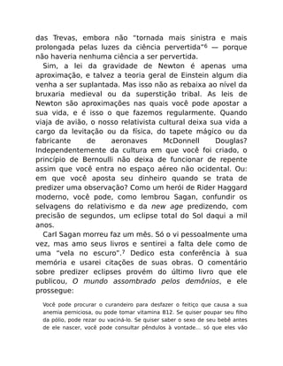 das Trevas, embora não “tornada mais sinistra e mais
prolongada pelas luzes da ciência pervertida”6 — porque
não haveria nenhuma ciência a ser pervertida.
Sim, a lei da gravidade de Newton é apenas uma
aproximação, e talvez a teoria geral de Einstein algum dia
venha a ser suplantada. Mas isso não as rebaixa ao nível da
bruxaria medieval ou da superstição tribal. As leis de
Newton são aproximações nas quais você pode apostar a
sua vida, e é isso o que fazemos regularmente. Quando
viaja de avião, o nosso relativista cultural deixa sua vida a
cargo da levitação ou da física, do tapete mágico ou da
fabricante de aeronaves McDonnell Douglas?
Independentemente da cultura em que você foi criado, o
princípio de Bernoulli não deixa de funcionar de repente
assim que você entra no espaço aéreo não ocidental. Ou:
em que você aposta seu dinheiro quando se trata de
predizer uma observação? Como um herói de Rider Haggard
moderno, você pode, como lembrou Sagan, confundir os
selvagens do relativismo e da new age predizendo, com
precisão de segundos, um eclipse total do Sol daqui a mil
anos.
Carl Sagan morreu faz um mês. Só o vi pessoalmente uma
vez, mas amo seus livros e sentirei a falta dele como de
uma “vela no escuro”.7 Dedico esta conferência à sua
memória e usarei citações de suas obras. O comentário
sobre predizer eclipses provém do último livro que ele
publicou, O mundo assombrado pelos demônios, e ele
prossegue:
Você pode procurar o curandeiro para desfazer o feitiço que causa a sua
anemia perniciosa, ou pode tomar vitamina B12. Se quiser poupar seu ﬁlho
da pólio, pode rezar ou vaciná-lo. Se quiser saber o sexo de seu bebê antes
de ele nascer, você pode consultar pêndulos à vontade… só que eles vão
 