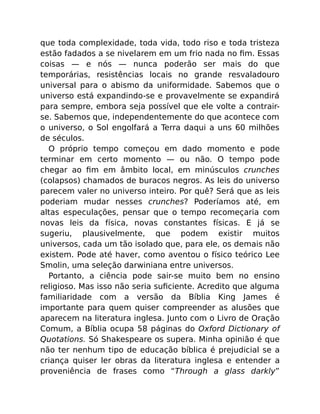 que toda complexidade, toda vida, todo riso e toda tristeza
estão fadados a se nivelarem em um frio nada no ﬁm. Essas
coisas — e nós — nunca poderão ser mais do que
temporárias, resistências locais no grande resvaladouro
universal para o abismo da uniformidade. Sabemos que o
universo está expandindo-se e provavelmente se expandirá
para sempre, embora seja possível que ele volte a contrair-
se. Sabemos que, independentemente do que acontece com
o universo, o Sol engolfará a Terra daqui a uns 60 milhões
de séculos.
O próprio tempo começou em dado momento e pode
terminar em certo momento — ou não. O tempo pode
chegar ao ﬁm em âmbito local, em minúsculos crunches
(colapsos) chamados de buracos negros. As leis do universo
parecem valer no universo inteiro. Por quê? Será que as leis
poderiam mudar nesses crunches? Poderíamos até, em
altas especulações, pensar que o tempo recomeçaria com
novas leis da física, novas constantes físicas. E já se
sugeriu, plausivelmente, que podem existir muitos
universos, cada um tão isolado que, para ele, os demais não
existem. Pode até haver, como aventou o físico teórico Lee
Smolin, uma seleção darwiniana entre universos.
Portanto, a ciência pode sair-se muito bem no ensino
religioso. Mas isso não seria suﬁciente. Acredito que alguma
familiaridade com a versão da Bíblia King James é
importante para quem quiser compreender as alusões que
aparecem na literatura inglesa. Junto com o Livro de Oração
Comum, a Bíblia ocupa 58 páginas do Oxford Dictionary of
Quotations. Só Shakespeare os supera. Minha opinião é que
não ter nenhum tipo de educação bíblica é prejudicial se a
criança quiser ler obras da literatura inglesa e entender a
proveniência de frases como “Through a glass darkly”
 