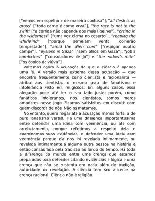 [“vemos em espelho e de maneira confusa”], “all ﬂesh is as
grass” [“toda carne é como erva”], “the race is not to the
swift” [“a corrida não depende dos mais ligeiros”], “crying in
the wilderness” [“uma voz clama no deserto”], “reaping the
whirlwind” [“porque semeiam vento, colherão
tempestade”], “amid the alien corn” [“respigar noutro
campo”], “eyeless in Gaza” [“sem olhos em Gaza”], “Job’s
comforters” [“consoladores de Jó”] e “the widow’s mite”
[“os óbolos da viúva”].
Voltemos agora à acusação de que a ciência é apenas
uma fé. A versão mais extrema dessa acusação — que
encontro frequentemente como cientista e racionalista —
atribui aos cientistas o mesmo grau de fanatismo e
intolerância visto em religiosos. Em alguns casos, essa
alegação pode até ter o seu lado justo; porém, como
fanáticos intolerantes, nós, cientistas, somos meros
amadores nesse jogo. Ficamos satisfeitos em discutir com
quem discorda de nós. Não os matamos.
No entanto, quero negar até a acusação menos forte, a de
puro fanatismo verbal. Há uma diferença importantíssima
entre defender uma ideia com veemência, ou até com
arrebatamento, porque reﬂetimos a respeito dela e
examinamos suas evidências, e defender uma ideia com
veemência porque ela nos foi revelada intimamente, ou
revelada intimamente a alguma outra pessoa na história e
então consagrada pela tradição ao longo do tempo. Há toda
a diferença do mundo entre uma crença que estamos
preparados para defender citando evidências e lógica e uma
crença que não se sustenta em nada além de tradição,
autoridade ou revelação. A ciência tem seu alicerce na
crença racional. Ciência não é religião.
 