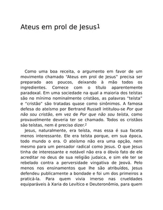 Ateus em prol de Jesus1
Como uma boa receita, o argumento em favor de um
movimento chamado “Ateus em prol de Jesus” precisa ser
preparado aos poucos, deixando à mão todos os
ingredientes. Comece com o título aparentemente
paradoxal. Em uma sociedade na qual a maioria dos teístas
são no mínimo nominalmente cristãos, as palavras “teísta”
e “cristão” são tratadas quase como sinônimos. A famosa
defesa do ateísmo por Bertrand Russell intitulou-se Por que
não sou cristão, em vez de Por que não sou teísta, como
provavelmente deveria ter se chamado. Todos os cristãos
são teístas, nem é preciso dizer.2
Jesus, naturalmente, era teísta, mas essa é sua faceta
menos interessante. Ele era teísta porque, em sua época,
todo mundo o era. O ateísmo não era uma opção, nem
mesmo para um pensador radical como Jesus. O que Jesus
tinha de interessante e notável não era o óbvio fato de ele
acreditar no deus de sua religião judaica, e sim ele ter se
rebelado contra a perversidade vingativa de Jeová. Pelo
menos nos ensinamentos que lhe são atribuídos, Jesus
defendeu publicamente a bondade e foi um dos primeiros a
praticá-la. Para quem vivia imerso nas crueldades
equiparáveis à Xaria do Levítico e Deuteronômio, para quem
 