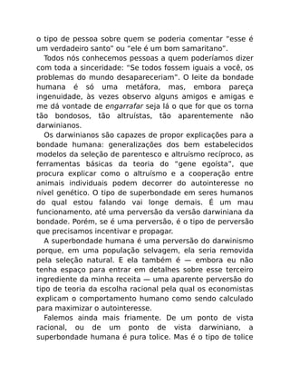 o tipo de pessoa sobre quem se poderia comentar “esse é
um verdadeiro santo” ou “ele é um bom samaritano”.
Todos nós conhecemos pessoas a quem poderíamos dizer
com toda a sinceridade: “Se todos fossem iguais a você, os
problemas do mundo desapareceriam”. O leite da bondade
humana é só uma metáfora, mas, embora pareça
ingenuidade, às vezes observo alguns amigos e amigas e
me dá vontade de engarrafar seja lá o que for que os torna
tão bondosos, tão altruístas, tão aparentemente não
darwinianos.
Os darwinianos são capazes de propor explicações para a
bondade humana: generalizações dos bem estabelecidos
modelos da seleção de parentesco e altruísmo recíproco, as
ferramentas básicas da teoria do “gene egoísta”, que
procura explicar como o altruísmo e a cooperação entre
animais individuais podem decorrer do autointeresse no
nível genético. O tipo de superbondade em seres humanos
do qual estou falando vai longe demais. É um mau
funcionamento, até uma perversão da versão darwiniana da
bondade. Porém, se é uma perversão, é o tipo de perversão
que precisamos incentivar e propagar.
A superbondade humana é uma perversão do darwinismo
porque, em uma população selvagem, ela seria removida
pela seleção natural. E ela também é — embora eu não
tenha espaço para entrar em detalhes sobre esse terceiro
ingrediente da minha receita — uma aparente perversão do
tipo de teoria da escolha racional pela qual os economistas
explicam o comportamento humano como sendo calculado
para maximizar o autointeresse.
Falemos ainda mais friamente. De um ponto de vista
racional, ou de um ponto de vista darwiniano, a
superbondade humana é pura tolice. Mas é o tipo de tolice
 