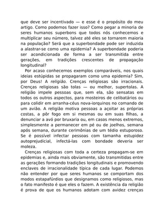 que deve ser incentivado — e esse é o propósito do meu
artigo. Como podemos fazer isso? Como pegar a minoria de
seres humanos superbons que todos nós conhecemos e
multiplicar seu número, talvez até eles se tornarem maioria
na população? Será que a superbondade pode ser induzida
a alastrar-se como uma epidemia? A superbondade poderia
ser acondicionada de forma a ser transmitida entre
gerações, em tradições crescentes de propagação
longitudinal?
Por acaso conhecemos exemplos comparáveis, nos quais
ideias estúpidas se propagaram como uma epidemia? Sim,
por Deus! A religião. Crenças religiosas são irracionais.
Crenças religiosas são tolas — ou melhor, supertolas. A
religião impele pessoas que, sem ela, são sensatas em
todos os outros aspectos, para mosteiros de celibatários ou
para colidir em arranha-céus nova-iorquinos no comando de
um avião. A religião motiva pessoas a açoitar as próprias
costas, a pôr fogo em si mesmas ou em suas ﬁlhas, a
denunciar a avó por bruxaria ou, em casos menos extremos,
simplesmente a permanecer em pé ou de joelhos, semana
após semana, durante cerimônias de um tédio estuporoso.
Se é possível infectar pessoas com tamanha estupidez
autoprejudicial, infectá-las com bondade deveria ser
moleza.
Crenças religiosas com toda a certeza propagam-se em
epidemias e, ainda mais obviamente, são transmitidas entre
as gerações formando tradições longitudinais e promovendo
enclaves de irracionalidade típica de cada lugar. Podemos
não entender por que seres humanos se comportam dos
modos estapafúrdios que designamos como religiosos, mas
o fato manifesto é que eles o fazem. A existência da religião
é prova de que os humanos adotam com avidez crenças
 
