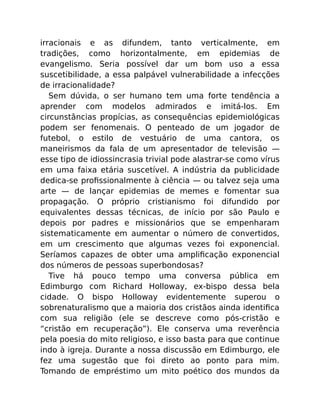 irracionais e as difundem, tanto verticalmente, em
tradições, como horizontalmente, em epidemias de
evangelismo. Seria possível dar um bom uso a essa
suscetibilidade, a essa palpável vulnerabilidade a infecções
de irracionalidade?
Sem dúvida, o ser humano tem uma forte tendência a
aprender com modelos admirados e imitá-los. Em
circunstâncias propícias, as consequências epidemiológicas
podem ser fenomenais. O penteado de um jogador de
futebol, o estilo de vestuário de uma cantora, os
maneirismos da fala de um apresentador de televisão —
esse tipo de idiossincrasia trivial pode alastrar-se como vírus
em uma faixa etária suscetível. A indústria da publicidade
dedica-se proﬁssionalmente à ciência — ou talvez seja uma
arte — de lançar epidemias de memes e fomentar sua
propagação. O próprio cristianismo foi difundido por
equivalentes dessas técnicas, de início por são Paulo e
depois por padres e missionários que se empenharam
sistematicamente em aumentar o número de convertidos,
em um crescimento que algumas vezes foi exponencial.
Seríamos capazes de obter uma ampliﬁcação exponencial
dos números de pessoas superbondosas?
Tive há pouco tempo uma conversa pública em
Edimburgo com Richard Holloway, ex-bispo dessa bela
cidade. O bispo Holloway evidentemente superou o
sobrenaturalismo que a maioria dos cristãos ainda identiﬁca
com sua religião (ele se descreve como pós-cristão e
“cristão em recuperação”). Ele conserva uma reverência
pela poesia do mito religioso, e isso basta para que continue
indo à igreja. Durante a nossa discussão em Edimburgo, ele
fez uma sugestão que foi direto ao ponto para mim.
Tomando de empréstimo um mito poético dos mundos da
 